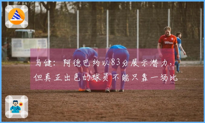 马健：阿德巴约以83分展示潜力，但真正出色的球员不能只靠一场比赛