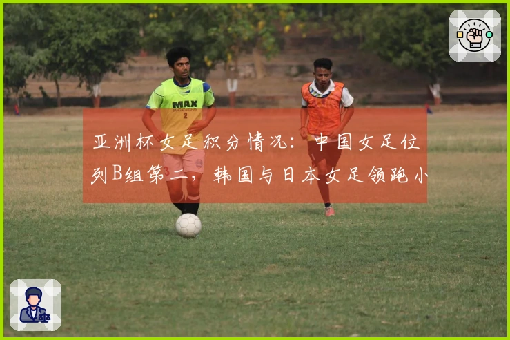 亚洲杯女足积分情况：中国女足位列B组第二，韩国与日本女足领跑小组