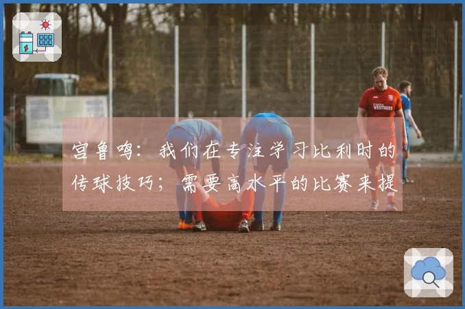宫鲁鸣：我们在专注学习比利时的传球技巧；需要高水平的比赛来提升自己