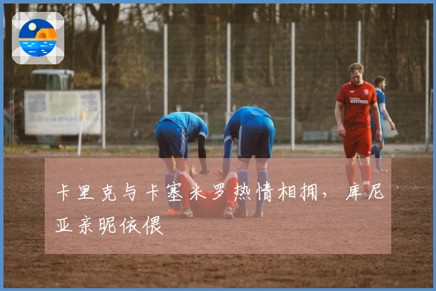 卡里克与卡塞米罗热情相拥，库尼亚亲昵依偎