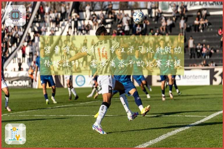 宫鲁鸣：我们在专注学习比利时的传球技巧；需要高水平的比赛来提升自己