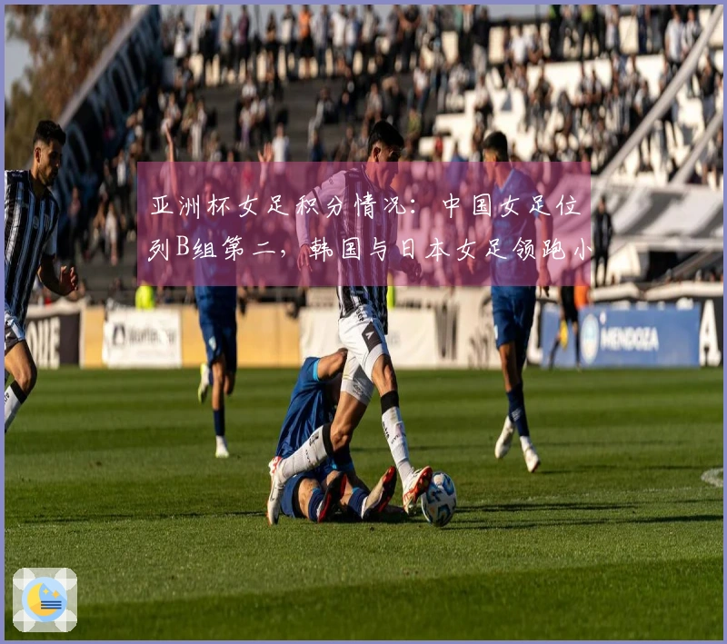 亚洲杯女足积分情况：中国女足位列B组第二，韩国与日本女足领跑小组