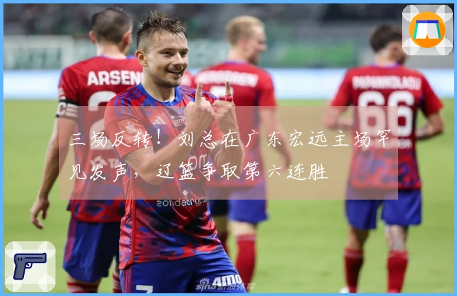 三场反转！刘总在广东宏远主场罕见发声，辽篮争取第六连胜