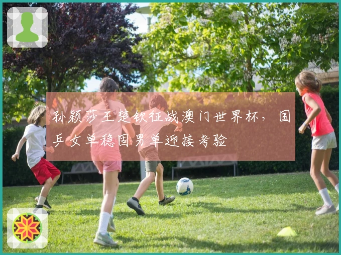 孙颖莎王楚钦征战澳门世界杯，国乒女单稳固男单迎接考验