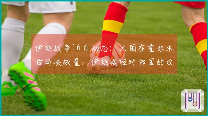 伊朗战争16日动态：大国在霍尔木兹海峡较量，伊朗减轻对邻国的攻击