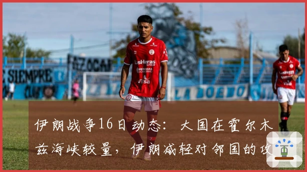 伊朗战争16日动态：大国在霍尔木兹海峡较量，伊朗减轻对邻国的攻击