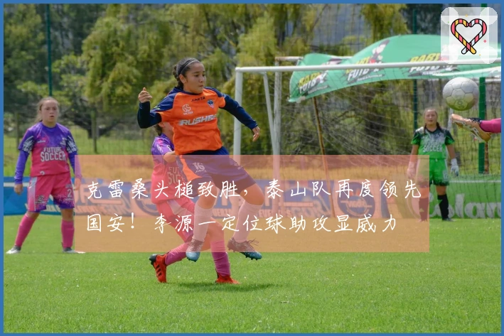 克雷桑头槌致胜，泰山队再度领先国安！李源一定位球助攻显威力