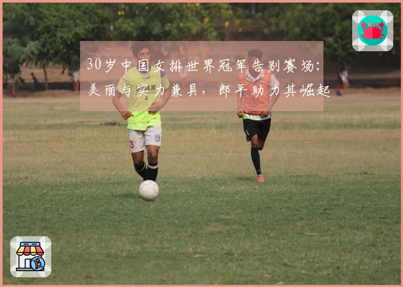 30岁中国女排世界冠军告别赛场：美丽与实力兼具，郎平助力其崛起