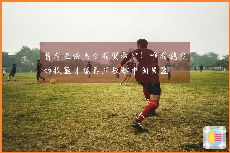 昔有王俊杰今有贺希宁！唯有稳定的投篮才能真正救赎中国男篮
