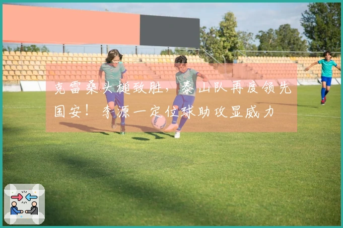 克雷桑头槌致胜，泰山队再度领先国安！李源一定位球助攻显威力